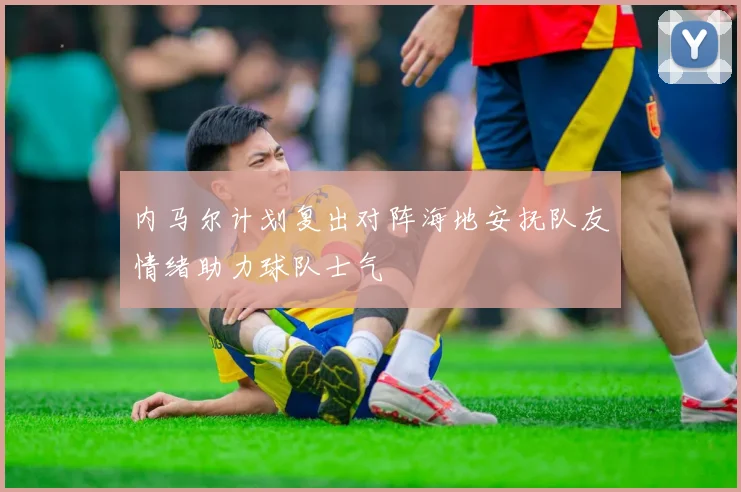 内马尔计划复出对阵海地安抚队友情绪助力球队士气