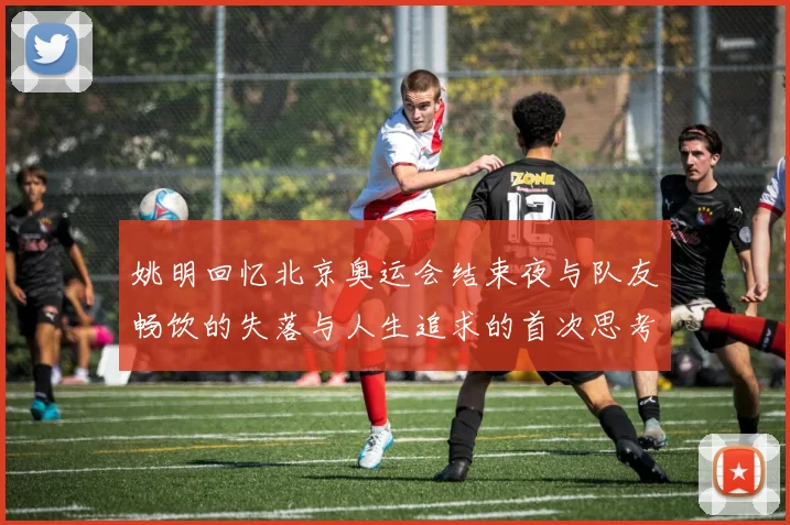 姚明回忆北京奥运会结束夜与队友畅饮的失落与人生追求的首次思考