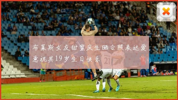 布莱斯女友甜蜜庆生晒合照表达爱意祝其19岁生日快乐