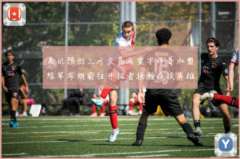 美记预测三方交易方案字母哥加盟绿军布朗前往开拓者杨瀚森投奔雄鹿