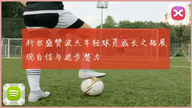 科尔盛赞波杰年轻球员成长之路展现自信与进步潜力