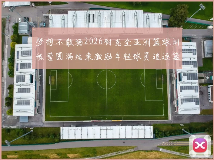 梦想不散场2026耐克全亚洲篮球训练营圆满结束激励年轻球员追逐篮球梦想