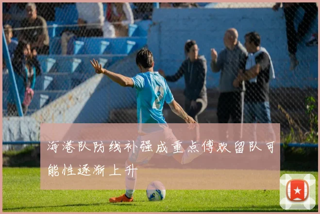 海港队防线补强成重点傅欢留队可能性逐渐上升