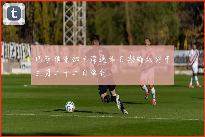 巴萨俱乐部主席选举日期确认将于三月二十二日举行