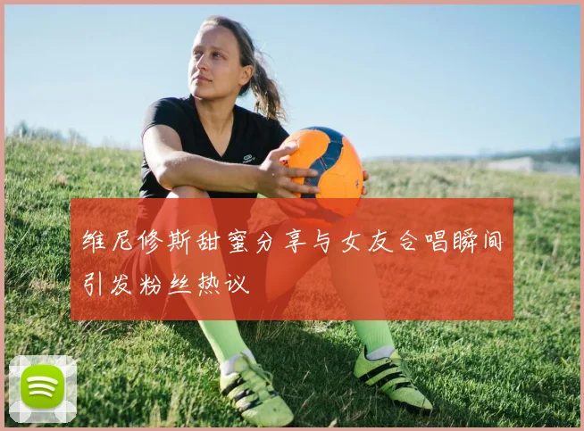 维尼修斯甜蜜分享与女友合唱瞬间引发粉丝热议