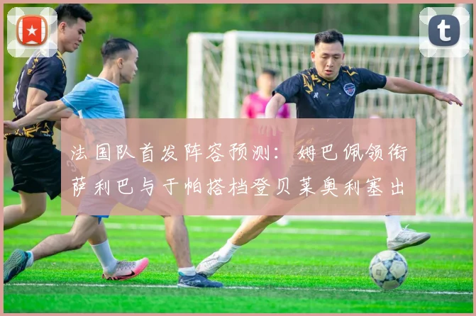 法国队首发阵容预测：姆巴佩领衔萨利巴与于帕搭档登贝莱奥利塞出战