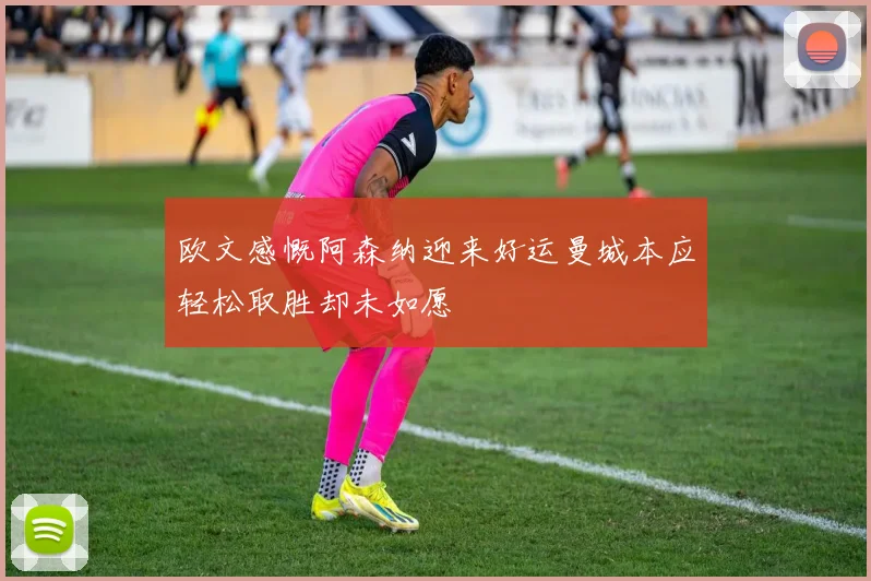 欧文感慨阿森纳迎来好运曼城本应轻松取胜却未如愿