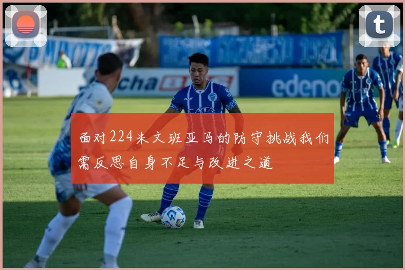 面对224米文班亚马的防守挑战我们需反思自身不足与改进之道