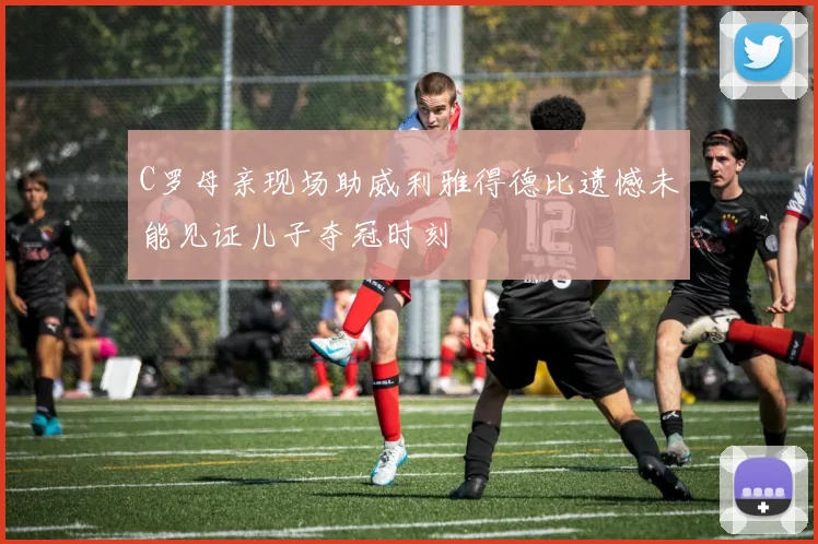 C罗母亲现场助威利雅得德比遗憾未能见证儿子夺冠时刻