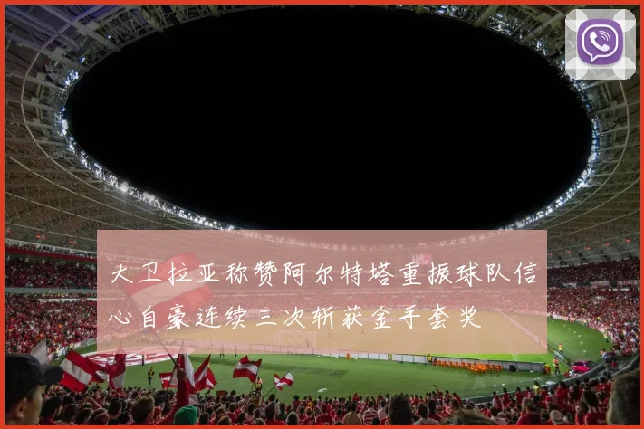 大卫拉亚称赞阿尔特塔重振球队信心自豪连续三次斩获金手套奖