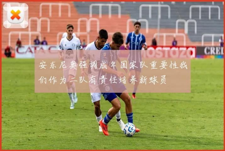 安东尼奥强调成年国家队重要性我们作为二队有责任培养新球员