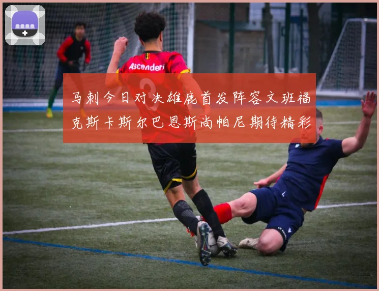 马刺今日对决雄鹿首发阵容文班福克斯卡斯尔巴恩斯尚帕尼期待精彩表现