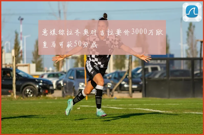 意媒称拉齐奥对吉拉要价3000万欧皇马可获50分成