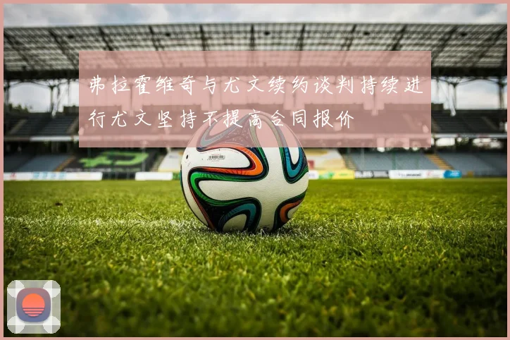 弗拉霍维奇与尤文续约谈判持续进行尤文坚持不提高合同报价