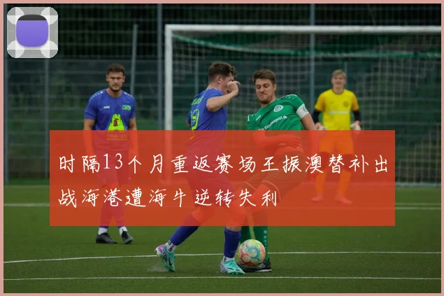 时隔13个月重返赛场王振澳替补出战海港遭海牛逆转失利
