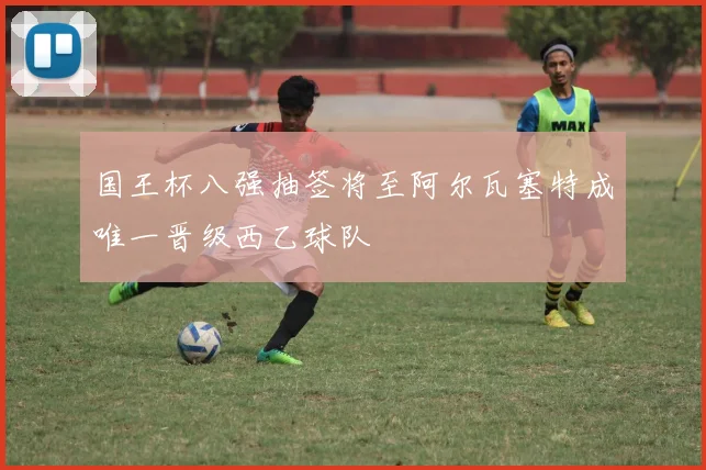 国王杯八强抽签将至阿尔瓦塞特成唯一晋级西乙球队