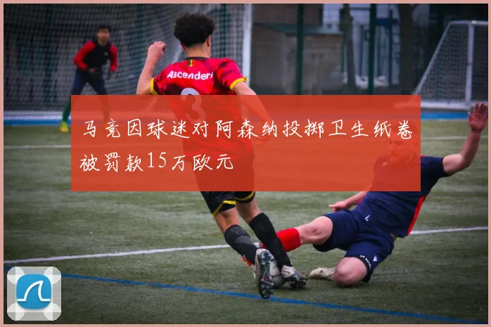 马竞因球迷对阿森纳投掷卫生纸卷被罚款15万欧元